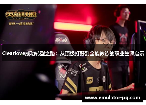 Clearlove成功转型之路：从顶级打野到全能教练的职业生涯启示