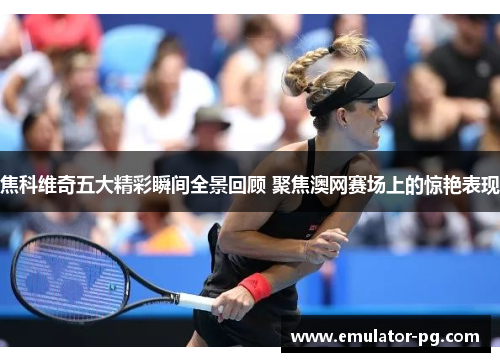 焦科维奇五大精彩瞬间全景回顾 聚焦澳网赛场上的惊艳表现