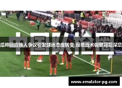瓜帅回应换人争议引发球迷态度转变 反思战术调整背后深意