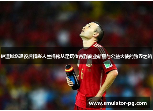 伊涅斯塔退役后精彩人生揭秘从足坛传奇到商业新星与公益大使的跨界之路