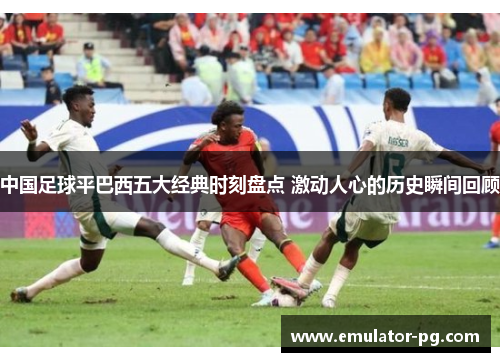 中国足球平巴西五大经典时刻盘点 激动人心的历史瞬间回顾